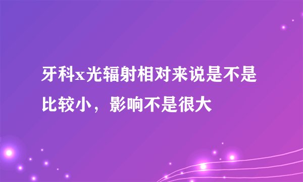 牙科x光辐射相对来说是不是比较小，影响不是很大