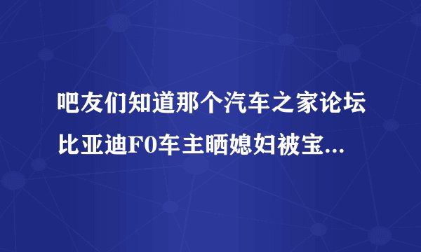 吧友们知道那个汽车之家论坛比亚迪F0车主晒媳妇被宝马撬走的事么