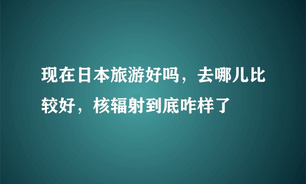 现在日本旅游好吗，去哪儿比较好，核辐射到底咋样了