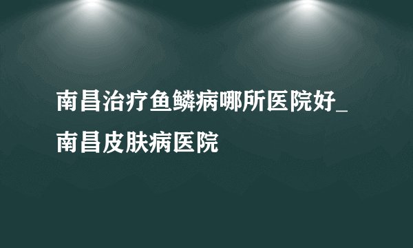 南昌治疗鱼鳞病哪所医院好_南昌皮肤病医院