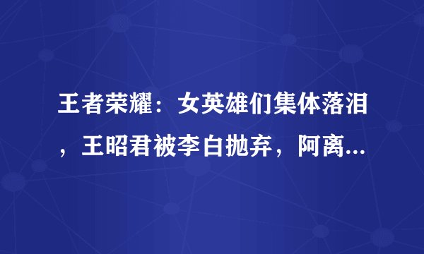 王者荣耀:女英雄们集体落泪,王昭君被李白抛弃,阿离等不到李信
