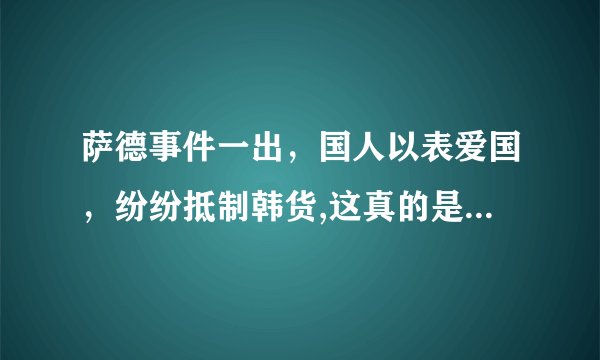 萨德事件一出,国人以表爱国,纷纷抵制韩货,这真的是爱国吗,你理解的爱国又是什么?