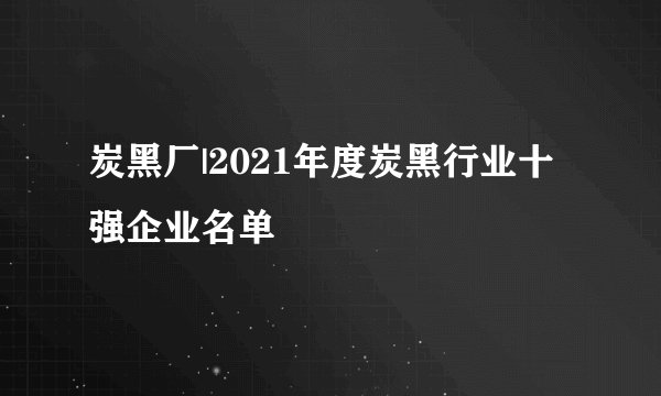 炭黑厂|2021年度炭黑行业十强企业名单