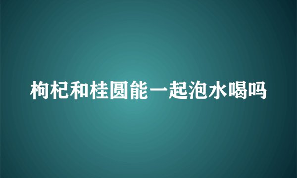 枸杞和桂圆能一起泡水喝吗