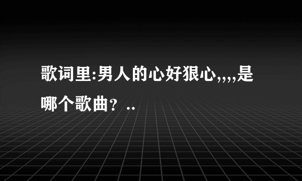 歌词里:男人的心好狠心,,,,是哪个歌曲?..