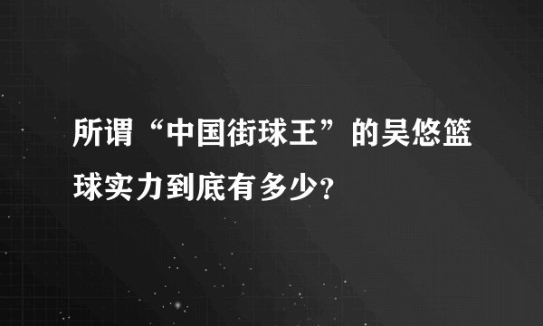 所谓“中国街球王”的吴悠篮球实力到底有多少？