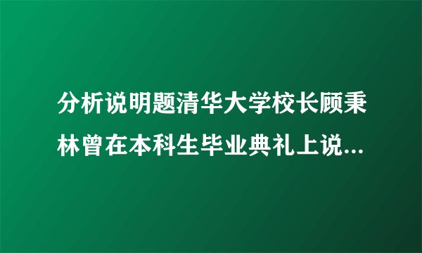 分析说明题清华大学校长顾秉林曾在本科生毕业典礼上说:“只有对学生、社会、国家负责任的学校,才能培养出对社会、国家负责任的学生;只有为社会、为国家勇担责任的学子,才能真正成为国家、民族的栋梁。今天,在你们毕业之际,我要送给每一位同学两个字,那就是“责任”。 顾秉林先生的话对我们有何启示?(写出两点即可)