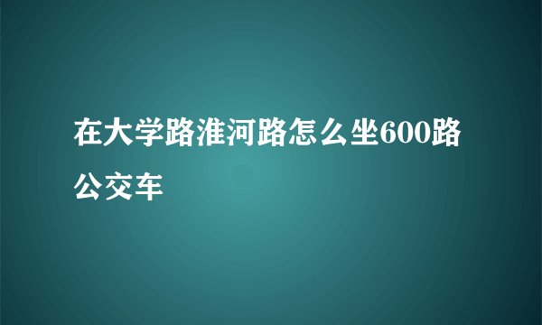 在大学路淮河路怎么坐600路公交车
