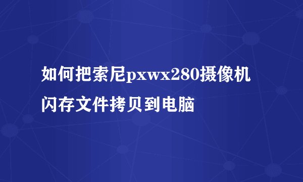 如何把索尼pxwx280摄像机闪存文件拷贝到电脑