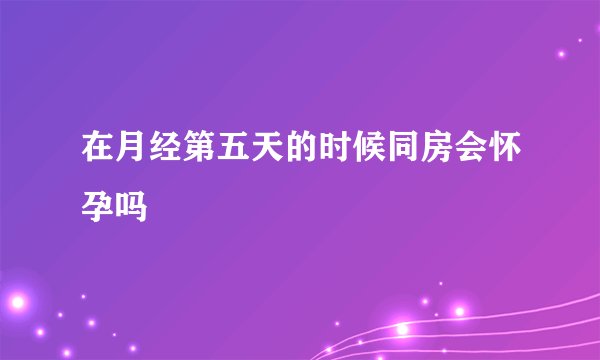 在月经第五天的时候同房会怀孕吗