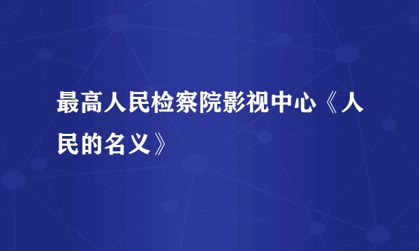 最高人民检察院影视中心《人民的名义》