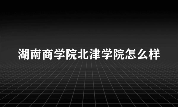 湖南商学院北津学院怎么样