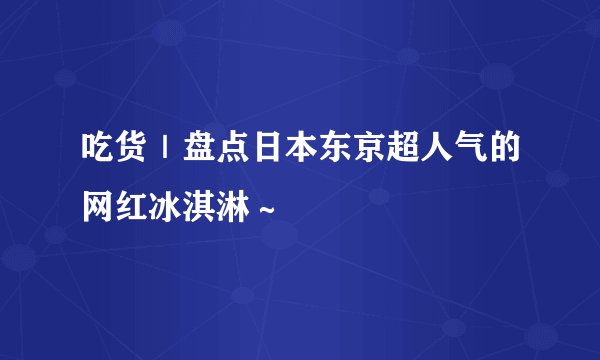 吃货｜盘点日本东京超人气的网红冰淇淋～