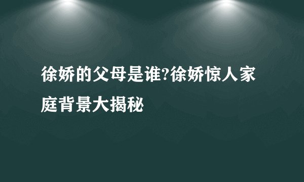 徐娇的父母是谁?徐娇惊人家庭背景大揭秘