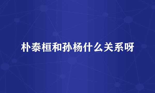 朴泰桓和孙杨什么关系呀