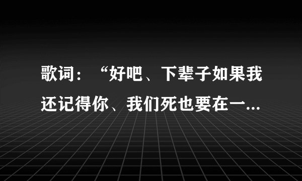 歌词:“好吧、下辈子如果我还记得你、我们死也要在一起…”这是什么歌曲的歌词来?