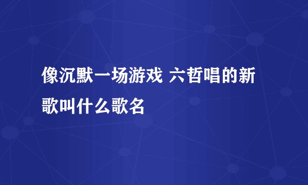 像沉默一场游戏 六哲唱的新歌叫什么歌名
