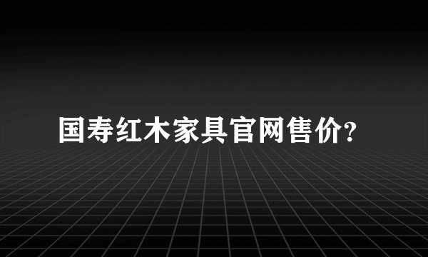 国寿红木家具官网售价？