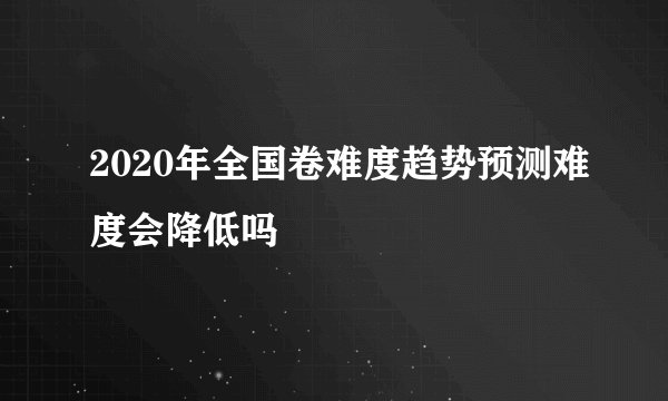 2020年全国卷难度趋势预测难度会降低吗