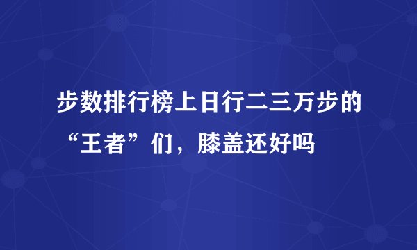 步数排行榜上日行二三万步的“王者”们,膝盖还好吗