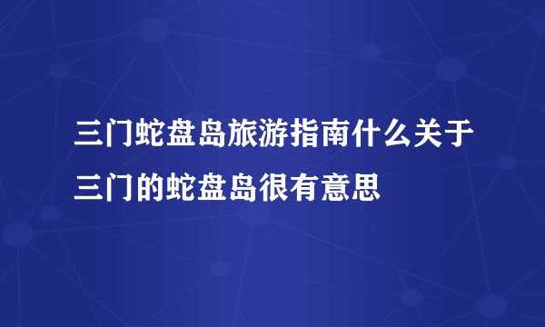 三门蛇盘岛旅游指南什么关于三门的蛇盘岛很有意思
