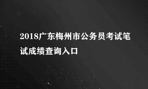 2018广东梅州市公务员考试笔试成绩查询入口