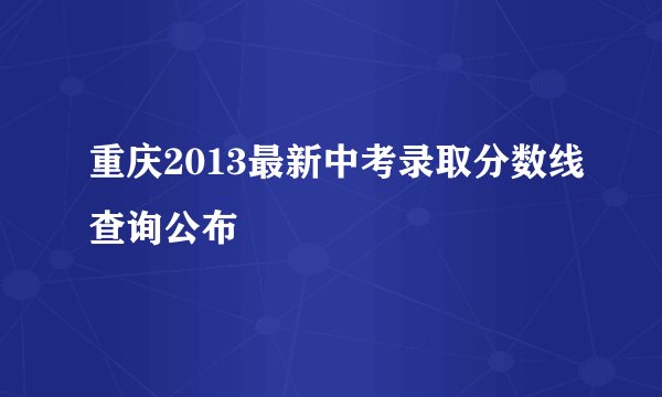 重庆2013最新中考录取分数线查询公布
