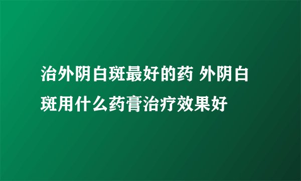 治外阴白斑最好的药 外阴白斑用什么药膏治疗效果好