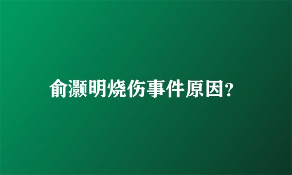 俞灏明烧伤事件原因？