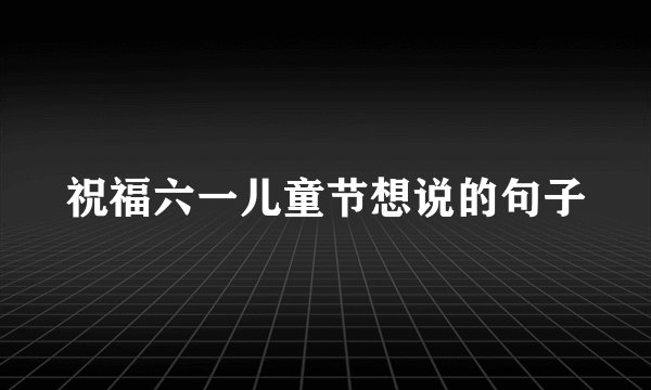 祝福六一儿童节想说的句子