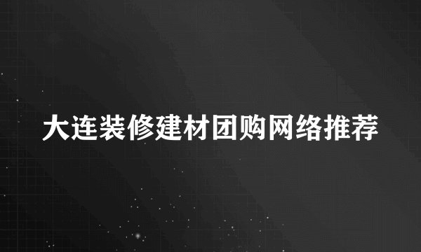 大连装修建材团购网络推荐