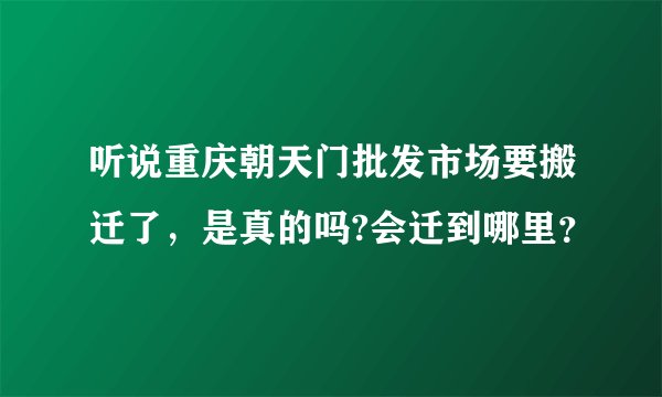 听说重庆朝天门批发市场要搬迁了，是真的吗?会迁到哪里？