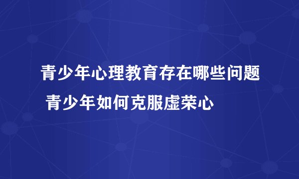 青少年心理教育存在哪些问题 青少年如何克服虚荣心