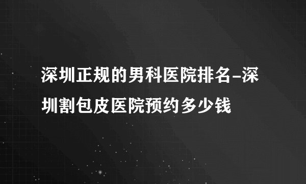 深圳正规的男科医院排名-深圳割包皮医院预约多少钱