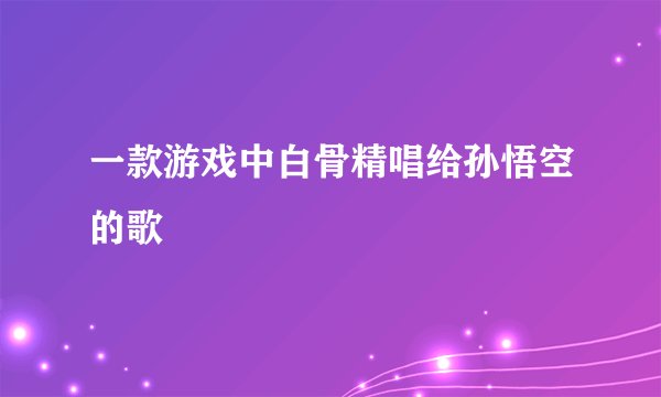 一款游戏中白骨精唱给孙悟空的歌