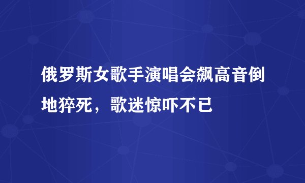 俄罗斯女歌手演唱会飙高音倒地猝死，歌迷惊吓不已
