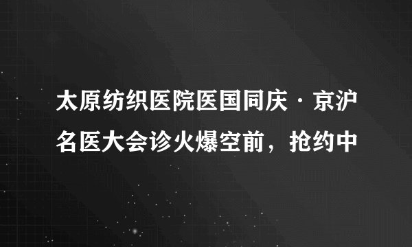 太原纺织医院医国同庆·京沪名医大会诊火爆空前,抢约中