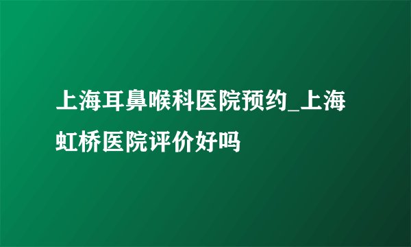 上海耳鼻喉科医院预约_上海虹桥医院评价好吗