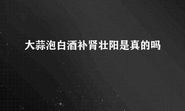 大蒜泡白酒补肾壮阳是真的吗