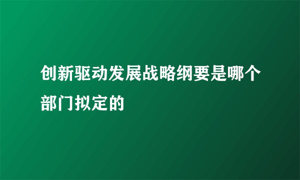 创新驱动发展战略纲要是哪个部门拟定的