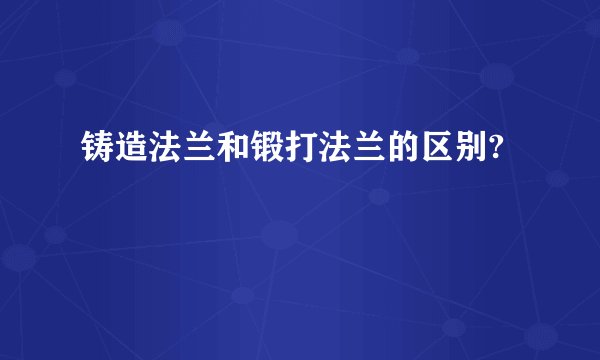铸造法兰和锻打法兰的区别?