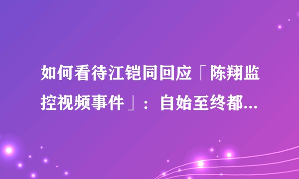 如何看待江铠同回应「陈翔监控视频事件」：自始至终都是朋友关系，当时相信陈翔能处理好，选择了不发声？