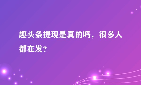 趣头条提现是真的吗，很多人都在发？
