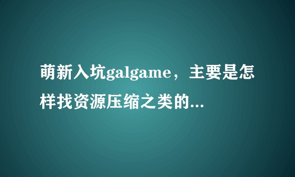 萌新入坑galgame，主要是怎样找资源压缩之类的，，我太傻了   ？