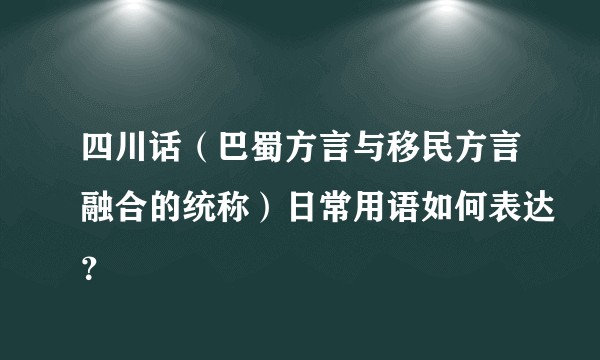 四川话（巴蜀方言与移民方言融合的统称）日常用语如何表达？