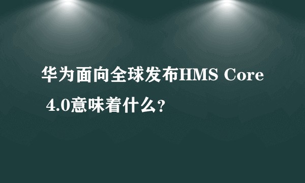 华为面向全球发布HMS Core 4.0意味着什么？