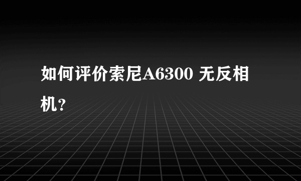 如何评价索尼A6300 无反相机？