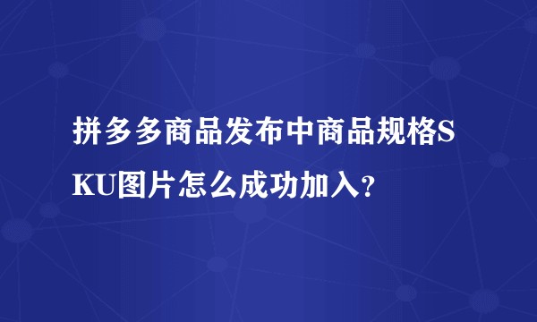 拼多多商品发布中商品规格SKU图片怎么成功加入？
