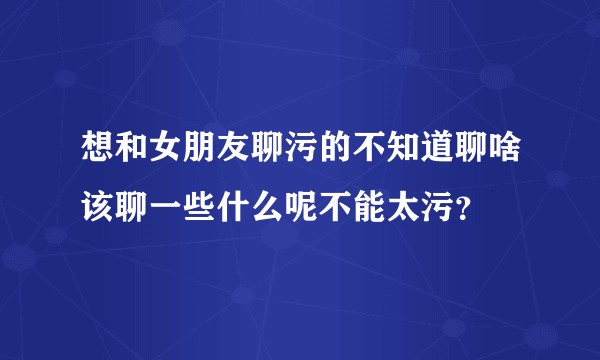 想和女朋友聊污的不知道聊啥该聊一些什么呢不能太污？