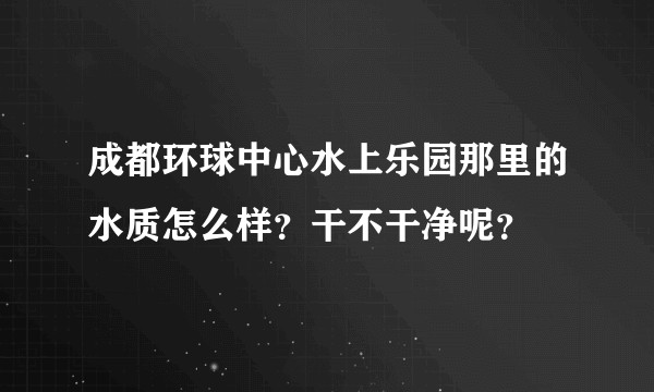 成都环球中心水上乐园那里的水质怎么样？干不干净呢？